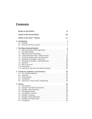 Contents

   Preface to First Edition                                                                                           xi

   Preface to the Second Edition                                                                                     xiii

   Preface to the “Root 7” Edition                                                                                    xv

0 Introduction                                                                                                         1
  0.1 Read Me . . . . . . . . . . . . . . . . . . . . . . . . . . . . . . . .                                          1
  0.2 He Can’t Say That, Can He? . . . . . . . . . . . . . . . . . . . . .                                             2

1 The Object-Oriented Method                                                                                          5
  1.1 Data Abstraction and Encapsulation . . . . .                   .   .   .   .   .   .   .   .   .   .   .   .    6
  1.2 The Object Model . . . . . . . . . . . . . . .                 .   .   .   .   .   .   .   .   .   .   .   .    7
  1.3 Object-Oriented Terminology . . . . . . . .                    .   .   .   .   .   .   .   .   .   .   .   .    8
  1.4 A Special-Purpose Class: A Bank Account . .                    .   .   .   .   .   .   .   .   .   .   .   .   11
  1.5 A General-Purpose Class: An Association . .                    .   .   .   .   .   .   .   .   .   .   .   .   14
  1.6 Sketching an Example: A Word List . . . . .                    .   .   .   .   .   .   .   .   .   .   .   .   18
  1.7 Sketching an Example: A Rectangle Class .                      .   .   .   .   .   .   .   .   .   .   .   .   20
  1.8 Interfaces . . . . . . . . . . . . . . . . . . .               .   .   .   .   .   .   .   .   .   .   .   .   22
  1.9 Who Is the User? . . . . . . . . . . . . . . .                 .   .   .   .   .   .   .   .   .   .   .   .   24
  1.10 Conclusions . . . . . . . . . . . . . . . . . .               .   .   .   .   .   .   .   .   .   .   .   .   25
  1.11 Laboratory: The Day of the Week Calculator                    .   .   .   .   .   .   .   .   .   .   .   .   29

2 Comments, Conditions, and Assertions                                                                               33
  2.1 Pre- and Postconditions . . . . . . . . .              .   .   .   .   .   .   .   .   .   .   .   .   .   .   34
  2.2 Assertions . . . . . . . . . . . . . . . . .           .   .   .   .   .   .   .   .   .   .   .   .   .   .   34
  2.3 Craftsmanship . . . . . . . . . . . . . . .            .   .   .   .   .   .   .   .   .   .   .   .   .   .   36
  2.4 Conclusions . . . . . . . . . . . . . . . .            .   .   .   .   .   .   .   .   .   .   .   .   .   .   37
  2.5 Laboratory: Using Javadoc Commenting                   .   .   .   .   .   .   .   .   .   .   .   .   .   .   39

3 Vectors                                                                                                            43
  3.1 The Interface . . . . . . . . . . .    .   .   .   .   .   .   .   .   .   .   .   .   .   .   .   .   .   .   45
  3.2 Example: The Word List Revisited       .   .   .   .   .   .   .   .   .   .   .   .   .   .   .   .   .   .   47
  3.3 Example: Word Frequency . . . .        .   .   .   .   .   .   .   .   .   .   .   .   .   .   .   .   .   .   48
  3.4 The Implementation . . . . . . .       .   .   .   .   .   .   .   .   .   .   .   .   .   .   .   .   .   .   50
  3.5 Extensibility: A Feature . . . . . .   .   .   .   .   .   .   .   .   .   .   .   .   .   .   .   .   .   .   53
  3.6 Example: L-Systems . . . . . . .       .   .   .   .   .   .   .   .   .   .   .   .   .   .   .   .   .   .   56
  3.7 Example: Vector-Based Sets . . .       .   .   .   .   .   .   .   .   .   .   .   .   .   .   .   .   .   .   57
  3.8 Example: The Matrix Class . . . .      .   .   .   .   .   .   .   .   .   .   .   .   .   .   .   .   .   .   60
  3.9 Conclusions . . . . . . . . . . . .    .   .   .   .   .   .   .   .   .   .   .   .   .   .   .   .   .   .   64
 