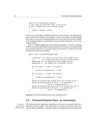 14                                                                     The Object-Oriented Method



                        public void withdraw(double amount)
                        // pre: there are sufficient funds in the account
                        // post: withdraw money from the bank account
                        {
                            balance = balance - amount;
                        }

                    Because we would like to change the balance of the account, it is important to
                    have a method that allows us to modify it. On the other hand, we purposefully
                    don’t have a setAccount method because we do not want the account number
                    to be changed without a considerable amount of work (work that, by the way,
                    models reality).
                        Here is a simple application that determines whether it is better to deposit
                    $100 in an account that bears 5 percent interest for 10 years, or to deposit $100
                                               1
                    in an account that bears 2 2 percent interest for 20 years. It makes use of the
                    BankAccount object just outlined:

                        public static void main(String[] args)
                        {
                            // Question: is it better to invest $100 over 10 years at 5%
                            //           or to invest $100 over 20 years at 2.5% interest?
                            BankAccount jd = new BankAccount("Jain Dough",100.00);
                            BankAccount js = new BankAccount("Jon Smythe",100.00);

                            for (int years = 0; years < 10; years++)
                            {
                                jd.deposit(jd.getBalance() * 0.05);
                            }
                            for (int years = 0; years < 20; years++)
                            {
                                js.deposit(js.getBalance() * 0.025);
                            }
                            System.out.println("Jain invests $100 over 10 years at 5%.");
                            System.out.println("After 10 years " + jd.getAccount() +
                                               " has $" + jd.getBalance());
                            System.out.println("Jon invests $100 over 20 years at 2.5%.");
                            System.out.println("After 20 years " + js.getAccount() +
                                               " has $" + js.getBalance());
                        }

                    Exercise 1.2 Which method of investment would you pick?


                    1.5     A General-Purpose Class: An Association
     At least Dr.   The following small application implements a Pig Latin translator based on a
   Seuss started    dictionary of nine words. The code makes use of an array of Associations,
 with 50 words!     each of which establishes a relation between an English word and its Pig Latin
 