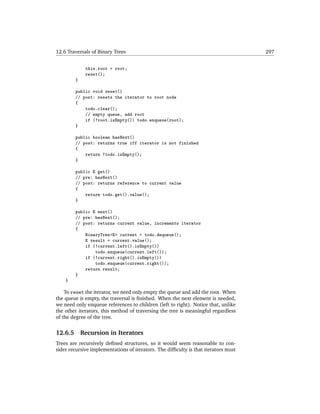12.6 Traversals of Binary Trees                                                      297


              this.root = root;
              reset();
         }

         public void reset()
         // post: resets the iterator to root node
         {
             todo.clear();
             // empty queue, add root
             if (!root.isEmpty()) todo.enqueue(root);
         }

         public boolean hasNext()
         // post: returns true iff iterator is not finished
         {
             return !todo.isEmpty();
         }

         public E get()
         // pre: hasNext()
         // post: returns reference to current value
         {
             return todo.get().value();
         }

         public E next()
         // pre: hasNext();
         // post: returns current value, increments iterator
         {
             BinaryTree<E> current = todo.dequeue();
             E result = current.value();
             if (!current.left().isEmpty())
                 todo.enqueue(current.left());
             if (!current.right().isEmpty())
                 todo.enqueue(current.right());
             return result;
         }
    }

    To reset the iterator, we need only empty the queue and add the root. When
the queue is empty, the traversal is ﬁnished. When the next element is needed,
we need only enqueue references to children (left to right). Notice that, unlike
the other iterators, this method of traversing the tree is meaningful regardless
of the degree of the tree.


12.6.5       Recursion in Iterators
Trees are recursively deﬁned structures, so it would seem reasonable to con-
sider recursive implementations of iterators. The difﬁculty is that iterators must
 