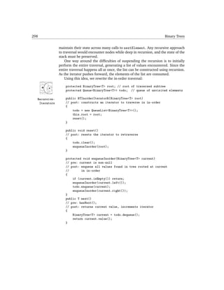 298                                                                                 Binary Trees


               maintain their state across many calls to nextElement. Any recursive approach
               to traversal would encounter nodes while deep in recursion, and the state of the
               stack must be preserved.
                   One way around the difﬁculties of suspending the recursion is to initially
               perform the entire traversal, generating a list of values encountered. Since the
               entire traversal happens all at once, the list can be constructed using recursion.
               As the iterator pushes forward, the elements of the list are consumed.
                   Using this idea, we rewrite the in-order traversal:

                   protected BinaryTree<T> root; // root of traversed subtree
                   protected Queue<BinaryTree<T>> todo; // queue of unvisited elements

  Recursive-       public BTInorderIteratorR(BinaryTree<T> root)
   Iterators       // post: constructs an iterator to traverse in in-order
                   {
                       todo = new QueueList<BinaryTree<T>>();
                       this.root = root;
                       reset();
                   }

                   public void reset()
                   // post: resets the iterator to retraverse
                   {
                       todo.clear();
                       enqueueInorder(root);
                   }

                   protected void enqueueInorder(BinaryTree<T> current)
                   // pre: current is non-null
                   // post: enqueue all values found in tree rooted at current
                   //       in in-order
                   {
                       if (current.isEmpty()) return;
                       enqueueInorder(current.left());
                       todo.enqueue(current);
                       enqueueInorder(current.right());
                   }
                   public T next()
                   // pre: hasNext();
                   // post: returns current value, increments iterator
                   {
                       BinaryTree<T> current = todo.dequeue();
                       return current.value();
                   }
 