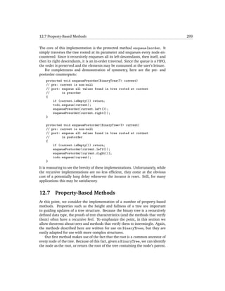 12.7 Property-Based Methods                                                           299


The core of this implementation is the protected method enqueueInorder. It
simply traverses the tree rooted at its parameter and enqueues every node en-
countered. Since it recursively enqueues all its left descendants, then itself, and
then its right descendants, it is an in-order traversal. Since the queue is a FIFO,
the order is preserved and the elements may be consumed at the user’s leisure.
   For completeness and demonstration of symmetry, here are the pre- and
postorder counterparts:
    protected void enqueuePreorder(BinaryTree<T> current)
    // pre: current is non-null
    // post: enqueue all values found in tree rooted at current
    //       in preorder
    {
        if (current.isEmpty()) return;
        todo.enqueue(current);
        enqueuePreorder(current.left());
        enqueuePreorder(current.right());
    }

    protected void enqueuePostorder(BinaryTree<T> current)
    // pre: current is non-null
    // post: enqueue all values found in tree rooted at current
    //       in postorder
    {
        if (current.isEmpty()) return;
        enqueuePostorder(current.left());
        enqueuePostorder(current.right());
        todo.enqueue(current);
    }
It is reassuring to see the brevity of these implementations. Unfortunately, while
the recursive implementations are no less efﬁcient, they come at the obvious
cost of a potentially long delay whenever the iterator is reset. Still, for many
applications this may be satisfactory.


12.7      Property-Based Methods
At this point, we consider the implementation of a number of property-based
methods. Properties such as the height and fullness of a tree are important
to guiding updates of a tree structure. Because the binary tree is a recursively
deﬁned data type, the proofs of tree characteristics (and the methods that verify
them) often have a recursive feel. To emphasize the point, in this section we
allow theorems about trees and methods that verify them to intermingle. Again,
the methods described here are written for use on BinaryTrees, but they are
easily adapted for use with more complex structures.
    Our ﬁrst method makes use of the fact that the root is a common ancestor of
every node of the tree. Because of this fact, given a BinaryTree, we can identify
the node as the root, or return the root of the tree containing the node’s parent.
 