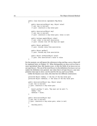 16                                                    The Object-Oriented Method


         public class Association implements Map.Entry
         {
             public Association(Object key, Object value)
             // pre: key is non-null
             // post: constructs a key-value pair

             public Association(Object key)
             // pre: key is non-null
             // post: constructs a key-value pair; value is null

             public boolean equals(Object other)
             // pre: other is non-null Association
             // post: returns true iff the keys are equal

             public Object getValue()
             // post: returns value from association

             public Object getKey()
             // post: returns key from association

             public Object setValue(Object value)
             // post: sets association's value to value
         }

     For the moment, we will ignore the references to Map and Map.entry; these will
     be explained later, in Chapter 15. What distinguishes an Association from a
     more specialized class, like BankAccount, is that the ﬁelds of an Association
     are type Object. The use of the word Object in the deﬁnition of an Association
     makes the deﬁnition very general: any value that is of type Object—any non-
     primitive data type in Java—can be used for the key and value ﬁelds.
         Unlike the BankAccount class, this class has two different constructors:
         protected Object theKey; // the key of the key-value pair
         protected Object theValue; // the value of the key-value pair

         public Association(Object key, Object value)
         // pre: key is non-null
         // post: constructs a key-value pair
         {
             Assert.pre(key != null, "Key must not be null.");
             theKey = key;
             theValue = value;
         }

         public Association(Object key)
         // pre: key is non-null
         // post: constructs a key-value pair; value is null
         {
             this(key,null);
         }
 
