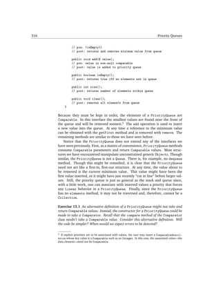 316                                                                                 Priority Queues


                // pre: !isEmpty()
                // post: returns and removes minimum value from queue

                public void add(E value);
                // pre: value is non-null comparable
                // post: value is added to priority queue

                public boolean isEmpty();
                // post: returns true iff no elements are in queue

                public int size();
                // post: returns number of elements within queue

                public void clear();
                // post: removes all elements from queue
           }

      Because they must be kept in order, the elements of a PriorityQueue are
      Comparable. In this interface the smallest values are found near the front of
      the queue and will be removed soonest.2 The add operation is used to insert
      a new value into the queue. At any time a reference to the minimum value
      can be obtained with the getFirst method and is removed with remove. The
      remaining methods are similar to those we have seen before.
         Notice that the PriorityQueue does not extend any of the interfaces we
      have seen previously. First, as a matter of convenience, PriorityQueue methods
      consume Comparable parameters and return Comparable values. Most struc-
      tures we have encountered manipulate unconstrained generic Objects. Though
      similar, the PriorityQueue is not a Queue. There is, for example, no dequeue
      method. Though this might be remedied, it is clear that the PriorityQueue
      need not act like a ﬁrst-in, ﬁrst-out structure. At any time, the value about to
      be removed is the current minimum value. This value might have been the
      ﬁrst value inserted, or it might have just recently “cut in line” before larger val-
      ues. Still, the priority queue is just as general as the stack and queue since,
      with a little work, one can associate with inserted values a priority that forces
      any Linear behavior in a PriorityQueue. Finally, since the PriorityQueue
      has no elements method, it may not be traversed and, therefore, cannot be a
      Collection.

      Exercise 13.1 An alternative deﬁnition of a PriorityQueue might not take and
      return Comparable values. Instead, the constructor for a PriorityQueue could be
      made to take a Comparator. Recall that the compare method of the Comparator
      class needn’t take a Comparable value. Consider this alternative deﬁnition. Will
      the code be simpler? When would we expect errors to be detected?

      2 If explicit priorities are to be associated with values, the user may insert a ComparableAssoci-

      ation whose key value is a Comparable such as an Integer. In this case, the associated value—the
      data element—need not be Comparable.
 