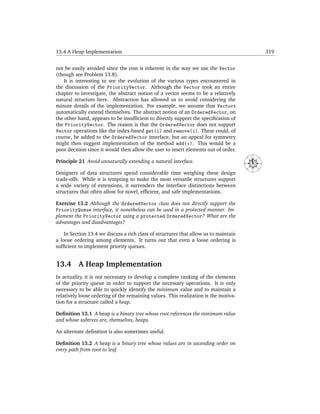 13.4 A Heap Implementation                                                                                  319


not be easily avoided since the cost is inherent in the way we use the Vector
(though see Problem 13.8).
   It is interesting to see the evolution of the various types encountered in
the discussion of the PriorityVector. Although the Vector took an entire
chapter to investigate, the abstract notion of a vector seems to be a relatively
natural structure here. Abstraction has allowed us to avoid considering the
minute details of the implementation. For example, we assume that Vectors
automatically extend themselves. The abstract notion of an OrderedVector, on
the other hand, appears to be insufﬁcient to directly support the speciﬁcation of
the PriorityVector. The reason is that the OrderedVector does not support
Vector operations like the index-based get(i) and remove(i). These could, of
course, be added to the OrderedVector interface, but an appeal for symmetry
might then suggest implementation of the method add(i). This would be a
poor decision since it would then allow the user to insert elements out of order.
                                                                                               N




                                                                                      NW




                                                                                                   NE
Principle 21 Avoid unnaturally extending a natural interface.




                                                                                      W




                                                                                                        E
                                                                                          SW




                                                                                                   SE
                                                                                               S

Designers of data structures spend considerable time weighing these design
trade-offs. While it is tempting to make the most versatile structures support
a wide variety of extensions, it surrenders the interface distinctions between
structures that often allow for novel, efﬁcient, and safe implementations.

Exercise 13.2 Although the OrderedVector class does not directly support the
PriorityQueue interface, it nonetheless can be used in a protected manner. Im-
plement the PriorityVector using a protected OrderedVector? What are the
advantages and disadvantages?

    In Section 13.4 we discuss a rich class of structures that allow us to maintain
a loose ordering among elements. It turns out that even a loose ordering is
sufﬁcient to implement priority queues.


13.4      A Heap Implementation
In actuality, it is not necessary to develop a complete ranking of the elements
of the priority queue in order to support the necessary operations. It is only
necessary to be able to quickly identify the minimum value and to maintain a
relatively loose ordering of the remaining values. This realization is the motiva-
tion for a structure called a heap.

Deﬁnition 13.1 A heap is a binary tree whose root references the minimum value
and whose subtrees are, themselves, heaps.

An alternate deﬁnition is also sometimes useful.

Deﬁnition 13.2 A heap is a binary tree whose values are in ascending order on
every path from root to leaf.
 
