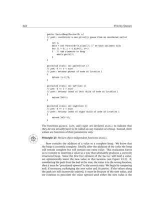 322                                                                                           Priority Queues


                                public VectorHeap(Vector<E> v)
                                // post: constructs a new priority queue from an unordered vector
                                {
                                    int i;
                                    data = new Vector<E>(v.size()); // we know ultimate size
                                    for (i = 0; i < v.size(); i++)
                                    {   // add elements to heap
                                        add(v.get(i));
                                    }
                                }

                                protected static int parent(int i)
                                // pre: 0 <= i < size
                                // post: returns parent of node at location i
                                {
                                    return (i-1)/2;
                                }

                                protected static int left(int i)
                                // pre: 0 <= i < size
                                // post: returns index of left child of node at location i
                                {
                                    return 2*i+1;
                                }

                                protected static int right(int i)
                                // pre: 0 <= i < size
                                // post: returns index of right child of node at location i
                                {
                                    return 2*(i+1);
                                }

                            The functions parent, left, and right are declared static to indicate that
                            they do not actually have to be called on any instance of a heap. Instead, their
                            values are functions of their parameters only.
               N
      NW




                   NE




                            Principle 23 Declare object-independent functions static.
      W




                        E
          SW




                   SE




               S
                                Now consider the addition of a value to a complete heap. We know that
                            the heap is currently complete. Ideally, after the addition of the value the heap
                            will remain complete but will contain one extra value. This realization forces
                            us to commit to inserting a value in a way that ultimately produces a correctly
                            structured heap. Since the ﬁrst free element of the Vector will hold a value,
                            we optimistically insert the new value in that location (see Figure 13.3). If,
                            considering the path from the leaf to the root, the value is in the wrong location,
                            then it must be “percolated upward” to the correct entry. We begin by comparing
                            and, if necessary, exchanging the new value and its parent. If the values along
                            the path are still incorrectly ordered, it must be because of the new value, and
                            we continue to percolate the value upward until either the new value is the
 