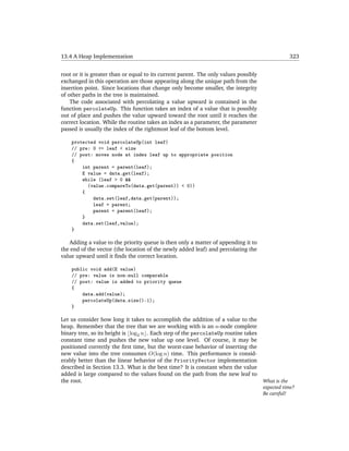 13.4 A Heap Implementation                                                                       323


root or it is greater than or equal to its current parent. The only values possibly
exchanged in this operation are those appearing along the unique path from the
insertion point. Since locations that change only become smaller, the integrity
of other paths in the tree is maintained.
    The code associated with percolating a value upward is contained in the
function percolateUp. This function takes an index of a value that is possibly
out of place and pushes the value upward toward the root until it reaches the
correct location. While the routine takes an index as a parameter, the parameter
passed is usually the index of the rightmost leaf of the bottom level.

    protected void percolateUp(int leaf)
    // pre: 0 <= leaf < size
    // post: moves node at index leaf up to appropriate position
    {
        int parent = parent(leaf);
        E value = data.get(leaf);
        while (leaf > 0 &&
          (value.compareTo(data.get(parent)) < 0))
        {
            data.set(leaf,data.get(parent));
            leaf = parent;
            parent = parent(leaf);
        }
        data.set(leaf,value);
    }

   Adding a value to the priority queue is then only a matter of appending it to
the end of the vector (the location of the newly added leaf) and percolating the
value upward until it ﬁnds the correct location.

    public void add(E value)
    // pre: value is non-null comparable
    // post: value is added to priority queue
    {
        data.add(value);
        percolateUp(data.size()-1);
    }

Let us consider how long it takes to accomplish the addition of a value to the
heap. Remember that the tree that we are working with is an n-node complete
binary tree, so its height is log2 n . Each step of the percolateUp routine takes
constant time and pushes the new value up one level. Of course, it may be
positioned correctly the ﬁrst time, but the worst-case behavior of inserting the
new value into the tree consumes O(log n) time. This performance is consid-
erably better than the linear behavior of the PriorityVector implementation
described in Section 13.3. What is the best time? It is constant when the value
added is large compared to the values found on the path from the new leaf to
the root.                                                                             What is the
                                                                                      expected time?
                                                                                      Be careful!
 
