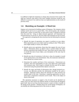 18                                                        The Object-Oriented Method


     It is difﬁcult to ﬁght the temptation to design data structures from scratch. We
     shall see, however, that many of the more complex structures would be very
     difﬁcult to construct if we could not base our implementations on the results of
     previous work.


     1.6     Sketching an Example: A Word List
     Suppose we’re interested in building a game of Hangman. The computer selects
     random words and we try to guess them. Over several games, the computer
     should pick a variety of words and, as each word is used, it should be removed
     from the word list. Using an object-oriented approach, we’ll determine the
     essential features of a WordList, the Java object that maintains our list of words.
        Our approach to designing the data structures has the following ﬁve informal
     steps:

       1. Identify the types of operations you expect to perform on your object.
          What operations access your object only by reading its data? What opera-
          tions might modify or mutate your objects?

       2. Identify, given your operations, those data that support the state of your
          object. Information about an object’s state is carried within the object
          between operations that modify the state. Since there may be many ways
          to encode the state of your object, your description of the state may be
          very general.

       3. Identify any rules of consistency. In the Ratio class, for example, it would
          not be good to have a zero denominator. Also, the numerator and denom-
          inator should be in lowest terms.

       4. Determine the number and form of the constructors. Constructors are
          synthetic: their sole responsibility is to get a new object into a good initial
          and consistent state. Don’t forget to consider the best state for an object
          constructed using the parameterless default constructor.

       5. Identify the types and kinds of information that, though declared pro-
          tected, can efﬁciently provide the information needed by the public
          methods. Important choices about the internals of a data structure are
          usually made at this time. Sometimes, competing approaches are devel-
          oped until a comparative evaluation can be made. That is the subject of
          much of this book.

        The operations necessary to support a list of words can be sketched out
     easily, even if we don’t know the intimate details of constructing the Hangman
     game itself. Once we see how the data structure is used, we have a handle on
     the design of the interface. Thinking about the overall design of Hangman, we
     can identify the following general use of the WordList object:
 