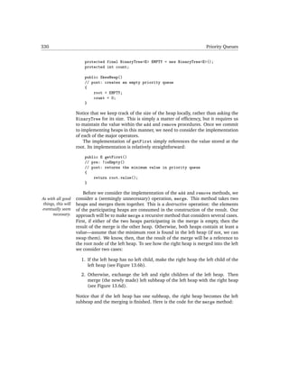 330                                                                                  Priority Queues


                        protected final BinaryTree<E> EMPTY = new BinaryTree<E>();
                        protected int count;

                        public SkewHeap()
                        // post: creates an empty priority queue
                        {
                            root = EMPTY;
                            count = 0;
                        }

                    Notice that we keep track of the size of the heap locally, rather than asking the
                    BinaryTree for its size. This is simply a matter of efﬁciency, but it requires us
                    to maintain the value within the add and remove procedures. Once we commit
                    to implementing heaps in this manner, we need to consider the implementation
                    of each of the major operators.
                        The implementation of getFirst simply references the value stored at the
                    root. Its implementation is relatively straightforward:

                        public E getFirst()
                        // pre: !isEmpty()
                        // post: returns the minimum value in priority queue
                        {
                            return root.value();
                        }

                        Before we consider the implementation of the add and remove methods, we
As with all good    consider a (seemingly unnecessary) operation, merge. This method takes two
things, this will   heaps and merges them together. This is a destructive operation: the elements
eventually seem     of the participating heaps are consumed in the construction of the result. Our
      necessary.    approach will be to make merge a recursive method that considers several cases.
                    First, if either of the two heaps participating in the merge is empty, then the
                    result of the merge is the other heap. Otherwise, both heaps contain at least a
                    value—assume that the minimum root is found in the left heap (if not, we can
                    swap them). We know, then, that the result of the merge will be a reference to
                    the root node of the left heap. To see how the right heap is merged into the left
                    we consider two cases:

                      1. If the left heap has no left child, make the right heap the left child of the
                         left heap (see Figure 13.6b).
                      2. Otherwise, exchange the left and right children of the left heap. Then
                         merge (the newly made) left subheap of the left heap with the right heap
                         (see Figure 13.6d).

                    Notice that if the left heap has one subheap, the right heap becomes the left
                    subheap and the merging is ﬁnished. Here is the code for the merge method:
 