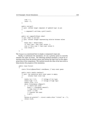 13.5 Example: Circuit Simulation                                                   335


             time = t;
             level = l;
        }

        public void go()
        // post: informs target component of updated logic on pin
        {
            c.component().set(time,c.pin(),level);
        }

        public int compareTo(Event other)
        // pre: other is non-null
        // post: returns integer representing relation between values
        {
            Event that = (Event)other;
            if (this.time < that.time) return -1;
            else if (this.time == that.time) return 0;
            else return 1;
        }
    }

The Connection mentioned here is simply a component’s input pin.
    Finally, to orchestrate the simulation, we use a priority queue to correctly
simulate the order of events. The following method simulates a circuit by re-
moving events from the priority queue and setting the logic level on the appro-
priate pins of the components. The method returns the time of the last event to
help monitor the progress of the simulation.
    public class Circuit
    {
        static PriorityQueue<Event> eventQueue; // main event queue

        public static double simulate()
        // post: run simulation until event queue     is empty;
        //       returns final clock time
        {
            double low = 0.0;        // voltage of    low logic
            double high = 3.0;       // voltage of    high logic
            double clock = 0.0;
            while (!eventQueue.isEmpty())
            {   // remove next event
                Event e = eventQueue.remove();
                // keep track of time
                clock = e.time;
                // simulate the event
                e.go();
            }
            System.out.println("-- circuit stable     after "+clock+" ns --");
            return clock;
        }
 