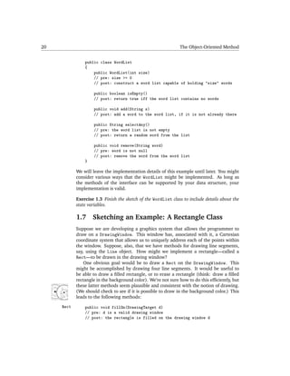 20                                                             The Object-Oriented Method


                public class WordList
                {
                    public WordList(int size)
                    // pre: size >= 0
                    // post: construct a word list capable of holding "size" words

                    public boolean isEmpty()
                    // post: return true iff the word list contains no words

                    public void add(String s)
                    // post: add a word to the word list, if it is not already there

                    public String selectAny()
                    // pre: the word list is not empty
                    // post: return a random word from the list

                    public void remove(String word)
                    // pre: word is not null
                    // post: remove the word from the word list
                }

            We will leave the implementation details of this example until later. You might
            consider various ways that the WordList might be implemented. As long as
            the methods of the interface can be supported by your data structure, your
            implementation is valid.

            Exercise 1.3 Finish the sketch of the WordList class to include details about the
            state variables.

            1.7     Sketching an Example: A Rectangle Class
            Suppose we are developing a graphics system that allows the programmer to
            draw on a DrawingWindow. This window has, associated with it, a Cartesian
            coordinate system that allows us to uniquely address each of the points within
            the window. Suppose, also, that we have methods for drawing line segments,
            say, using the Line object. How might we implement a rectangle—called a
            Rect—to be drawn in the drawing window?
                One obvious goal would be to draw a Rect on the DrawingWindow. This
            might be accomplished by drawing four line segments. It would be useful to
            be able to draw a ﬁlled rectangle, or to erase a rectangle (think: draw a ﬁlled
            rectangle in the background color). We’re not sure how to do this efﬁciently, but
            these latter methods seem plausible and consistent with the notion of drawing.
            (We should check to see if it is possible to draw in the background color.) This
            leads to the following methods:

     Rect       public void fillOn(DrawingTarget d)
                // pre: d is a valid drawing window
                // post: the rectangle is filled on the drawing window d
 