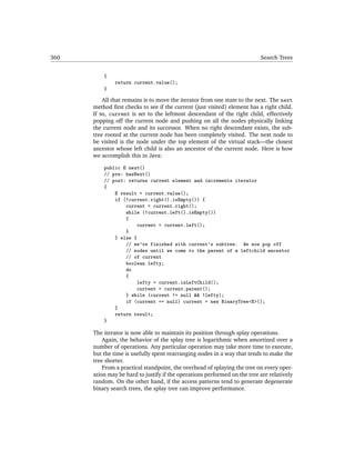 360                                                                        Search Trees


          {
               return current.value();
          }

          All that remains is to move the iterator from one state to the next. The next
      method ﬁrst checks to see if the current (just visited) element has a right child.
      If so, current is set to the leftmost descendant of the right child, effectively
      popping off the current node and pushing on all the nodes physically linking
      the current node and its successor. When no right descendant exists, the sub-
      tree rooted at the current node has been completely visited. The next node to
      be visited is the node under the top element of the virtual stack—the closest
      ancestor whose left child is also an ancestor of the current node. Here is how
      we accomplish this in Java:

          public E next()
          // pre: hasNext()
          // post: returns current element and increments iterator
          {
              E result = current.value();
              if (!current.right().isEmpty()) {
                  current = current.right();
                  while (!current.left().isEmpty())
                  {
                      current = current.left();
                  }
              } else {
                  // we're finished with current's subtree. We now pop off
                  // nodes until we come to the parent of a leftchild ancestor
                  // of current
                  boolean lefty;
                  do
                  {
                      lefty = current.isLeftChild();
                      current = current.parent();
                  } while (current != null && !lefty);
                  if (current == null) current = new BinaryTree<E>();
              }
              return result;
          }

      The iterator is now able to maintain its position through splay operations.
          Again, the behavior of the splay tree is logarithmic when amortized over a
      number of operations. Any particular operation may take more time to execute,
      but the time is usefully spent rearranging nodes in a way that tends to make the
      tree shorter.
          From a practical standpoint, the overhead of splaying the tree on every oper-
      ation may be hard to justify if the operations performed on the tree are relatively
      random. On the other hand, if the access patterns tend to generate degenerate
      binary search trees, the splay tree can improve performance.
 