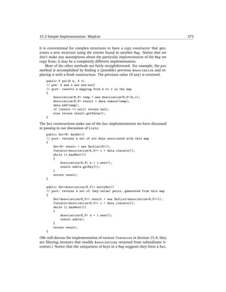 15.3 Simple Implementation: MapList                                               373


It is conventional for complex structures to have a copy constructor that gen-
erates a new structure using the entries found in another Map. Notice that we
don’t make any assumptions about the particular implementation of the Map we
copy from; it may be a completely different implementation.
    Most of the other methods are fairly straightforward. For example, the put
method is accomplished by ﬁnding a (possible) previous Association and re-
placing it with a fresh construction. The previous value (if any) is returned.
    public V put(K k, V v)
    // pre: k and v are non-null
    // post: inserts a mapping from k to v in the map
    {
        Association<K,V> temp = new Association<K,V>(k,v);
        Association<K,V> result = data.remove(temp);
        data.add(temp);
        if (result == null) return null;
        else return result.getValue();
    }
The Set constructions make use of the Set implementations we have discussed
in passing in our discussion of Lists:
    public Set<K> keySet()
    // post: returns a set of all keys associated with this map
    {
        Set<K> result = new SetList<K>();
        Iterator<Association<K,V>> i = data.iterator();
        while (i.hasNext())
        {
            Association<K,V> a = i.next();
            result.add(a.getKey());
        }
        return result;
    }

    public Set<Association<K,V>> entrySet()
    // post: returns a set of (key-value) pairs, generated from this map
    {
        Set<Association<K,V>> result = new SetList<Association<K,V>>();
        Iterator<Association<K,V>> i = data.iterator();
        while (i.hasNext())
        {
            Association<K,V> a = i.next();
            result.add(a);
        }
        return result;
    }
(We will discuss the implementation of various Iterators in Section 15.4; they
are ﬁltering iterators that modify Associations returned from subordinate it-
erators.) Notice that the uniqueness of keys in a Map suggests they form a Set,
 