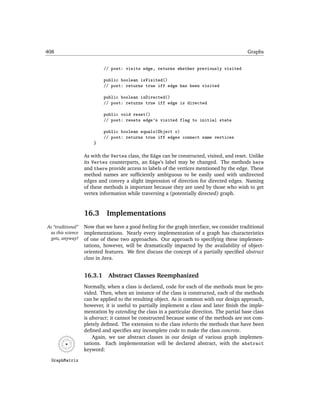408                                                                                          Graphs


                            // post: visits edge, returns whether previously visited

                            public boolean isVisited()
                            // post: returns true iff edge has been visited

                            public boolean isDirected()
                            // post: returns true iff edge is directed

                            public void reset()
                            // post: resets edge's visited flag to initial state

                            public boolean equals(Object o)
                            // post: returns true iff edges connect same vertices
                       }

                   As with the Vertex class, the Edge can be constructed, visited, and reset. Unlike
                   its Vertex counterparts, an Edge’s label may be changed. The methods here
                   and there provide access to labels of the vertices mentioned by the edge. These
                   method names are sufﬁciently ambiguous to be easily used with undirected
                   edges and convey a slight impression of direction for directed edges. Naming
                   of these methods is important because they are used by those who wish to get
                   vertex information while traversing a (potentially directed) graph.


                   16.3      Implementations
As “traditional”   Now that we have a good feeling for the graph interface, we consider traditional
 as this science   implementations. Nearly every implementation of a graph has characteristics
  gets, anyway!    of one of these two approaches. Our approach to specifying these implemen-
                   tations, however, will be dramatically impacted by the availability of object-
                   oriented features. We ﬁrst discuss the concept of a partially speciﬁed abstract
                   class in Java.


                   16.3.1     Abstract Classes Reemphasized
                   Normally, when a class is declared, code for each of the methods must be pro-
                   vided. Then, when an instance of the class is constructed, each of the methods
                   can be applied to the resulting object. As is common with our design approach,
                   however, it is useful to partially implement a class and later ﬁnish the imple-
                   mentation by extending the class in a particular direction. The partial base class
                   is abstract; it cannot be constructed because some of the methods are not com-
                   pletely deﬁned. The extension to the class inherits the methods that have been
                   deﬁned and speciﬁes any incomplete code to make the class concrete.
                       Again, we use abstract classes in our design of various graph implemen-
                   tations. Each implementation will be declared abstract, with the abstract
                   keyword:

  GraphMatrix
 