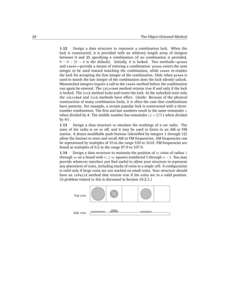 28                                                       The Object-Oriented Method


     1.12      Design a data structure to represent a combination lock. When the
     lock is constructed, it is provided with an arbitrary length array of integers
     between 0 and 25 specifying a combination (if no combination is provided,
     9 − 0 − 21 − 0 is the default). Initially, it is locked. Two methods—press
     and reset—provide a means of entering a combination: press enters the next
     integer to be used toward matching the combination, while reset re-readies
     the lock for accepting the ﬁrst integer of the combination. Only when press is
     used to match the last integer of the combination does the lock silently unlock.
     Mismatched integers require a call to the reset method before the combination
     can again be entered. The isLocked method returns true if and only if the lock
     is locked. The lock method locks and resets the lock. In the unlocked state only
     the isLocked and lock methods have effect. (Aside: Because of the physical
     construction of many combination locks, it is often the case that combinations
     have patterns. For example, a certain popular lock is constructed with a three-
     number combination. The ﬁrst and last numbers result in the same remainder x
     when divided by 4. The middle number has remainder (x + 2)%4 when divided
     by 4!)
     1.13      Design a data structure to simulate the workings of a car radio. The
     state of the radio is on or off, and it may be used to listen to an AM or FM
     station. A dozen modiﬁable push buttons (identiﬁed by integers 1 through 12)
     allow the listener to store and recall AM or FM frequencies. AM frequencies can
     be represented by multiples of 10 in the range 530 to 1610. FM frequencies are
     found at multiples of 0.2 in the range 87.9 to 107.9.
     1.14     Design a data structure to maintain the position of m coins of radius 1
     through m on a board with n ≥ m squares numbered 0 through n − 1. You may
     provide whatever interface you ﬁnd useful to allow your structure to represent
     any placement of coins, including stacks of coins in a single cell. A conﬁguration
     is valid only if large coins are not stacked on small coins. Your structure should
     have an isValid method that returns true if the coins are in a valid position.
     (A problem related to this is discussed in Section 10.2.1.)



              Top view




             Side view
 