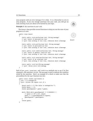 2.2 Assertions                                                                                             35


your program with an error message if it is false. It is a ﬁrecracker to sew in
your program. If you sew enough assertions into your code, you will get an                    N




                                                                                      NW




                                                                                                  NE
early warning if you are about to be burned by your logic.




                                                                                     W




                                                                                                       E
                                                                                         SW




                                                                                                  SE
Principle 5 Test assertions in your code.                                                     S




   The Assert class provides several functions to help you test the state of your
program as it runs:
    public class Assert
    {
        static public void pre(boolean test, String message)
        // pre: result of precondition test
                                                                                    Assert
        // post: does nothing if test true, otherwise abort w/message

        static public void post(boolean test, String message)
        // pre: result of postcondition test
        // post: does nothing if test true, otherwise abort w/message

        static public void condition(boolean test, String message)
        // pre: result of general condition test
        // post: does nothing if test true, otherwise abort w/message

        static public void invariant(boolean test, String message)
        // pre: result of an invariant test
        // post: does nothing if test true, otherwise abort w/message

        static public void fail(String message)
        // post: throws error with message
    }

Each of pre, post, invariant, and condition methods test to see if its ﬁrst
argument—the assertion—is true. The message is used to indicate the condition
tested by the assertion. Here’s an example of a check to make sure that the
precondition for the sqrt function was met:
    public static double sqrt(double x)
    // pre: x is nonnegative
    // post: returns the square root of x
    {
        Assert.pre(x >= 0,"the value is nonnegative.");
        double guess = 1.0;
        double guessSquared = guess * guess;

        while (Math.abs(x-guessSquared) >= 0.00000001) {
            // guess is off a bit, adjust
            guess += (x-guessSquared)/2.0/guess;
            guessSquared = guess*guess;
        }
        return guess;
    }
 