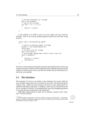 3.1 The Interface                                                                                                45


           // allocate references for n strings
           data = new String[n];
           // read in the n strings
           for (int i = 0; i < n; i++)
           {
               data[i] = s.next();
           }
     }

   A nice solution is to build a vector—an array whose size may easily be
changed. Here is our String reading program retooled one last time, using
Vectors:

     public static void main(String args[])
     {
         // read in an arbitrary number of strings
         Scanner s = new Scanner(System.in);
         Vector data;
         // allocate vector for storage
         data = new Vector();
         // read strings, adding them to end of vector, until eof
         while (s.hasNext())
         {
             String st = s.next();
             data.add(st);
         }
     }

The Vector starts empty and expands (using the add method) with every String
read from the input. Notice that the program doesn’t explicitly keep track of the
number of values stored in data, but that the number may be determined by a
call to the size method.


3.1       The Interface
The semantics of a Vector are similar to the semantics of an array. Both can
store multiple values that may be accessed in any order. We call this property
random access. Unlike the array, however, the Vector starts empty and is ex-
tended to hold object references. In addition, values may be removed from the
Vector causing it to shrink. To accomplish these same size-changing operations
in an array, the array would have to be reallocated.
    With these characteristics in mind, let us consider a portion of the “inter-
face”1 for this structure:

1 Stricktly speaking, constructors cannot be speciﬁed in formal Javainterfaces. Nonetheless,
adopt a convention of identifying constructors as part of the public view of structures (often called
the Application Program Interface or API).
                                                                                                        Vector
 