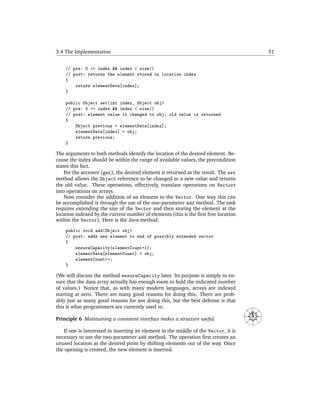 3.4 The Implementation                                                                                     51


    // pre: 0 <= index && index < size()
    // post: returns the element stored in location index
    {
        return elementData[index];
    }

    public Object set(int index, Object obj)
    // pre: 0 <= index && index < size()
    // post: element value is changed to obj; old value is returned
    {
        Object previous = elementData[index];
        elementData[index] = obj;
        return previous;
    }

The arguments to both methods identify the location of the desired element. Be-
cause the index should be within the range of available values, the precondition
states this fact.
    For the accessor (get), the desired element is returned as the result. The set
method allows the Object reference to be changed to a new value and returns
the old value. These operations, effectively, translate operations on Vectors
into operations on arrays.
    Now consider the addition of an element to the Vector. One way this can
be accomplished is through the use of the one-parameter add method. The task
requires extending the size of the Vector and then storing the element at the
location indexed by the current number of elements (this is the ﬁrst free location
within the Vector). Here is the Java method:
    public void add(Object obj)
    // post: adds new element to end of possibly extended vector
    {
        ensureCapacity(elementCount+1);
        elementData[elementCount] = obj;
        elementCount++;
    }

(We will discuss the method ensureCapacity later. Its purpose is simply to en-
sure that the data array actually has enough room to hold the indicated number
of values.) Notice that, as with many modern languages, arrays are indexed
starting at zero. There are many good reasons for doing this. There are prob-
ably just as many good reasons for not doing this, but the best defense is that
this is what programmers are currently used to.                                               N
                                                                                     NW




                                                                                                  NE
                                                                                     W




                                                                                                       E




Principle 6 Maintaining a consistent interface makes a structure useful.
                                                                                         SW




                                                                                                  SE




                                                                                              S



   If one is interested in inserting an element in the middle of the Vector, it is
necessary to use the two-parameter add method. The operation ﬁrst creates an
unused location at the desired point by shifting elements out of the way. Once
the opening is created, the new element is inserted.
 