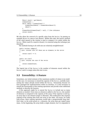 3.5 Extensibility: A Feature                                                          53


         Object result = get(where);
         elementCount--;
         while (where < elementCount) {
             elementData[where] = elementData[where+1];
             where++;
         }
         elementData[elementCount] = null; // free reference
         return result;
    }

We also allow the removal of a speciﬁc value from the Vector, by passing an
example Object to remove (not shown). Within this code, the equals method
of the value passed to the routine is used to compare it to values within the
Vector. When (and if) a match is found, it is removed using the technique just
described.
    The methods having to do with size are relatively straightforward:
    public boolean isEmpty()
    // post: returns true iff there are no elements in the vector
    {
        return size() == 0;
    }

    public int size()
    // post: returns the size of the vector
    {
        return elementCount;
    }

The logical size of the Vector is the number of elements stored within the
Vector, and it is empty when this size is zero.


3.5     Extensibility: A Feature
Sometimes, our initial estimate of the maximum number of values is too small.
In this case, it is necessary to extend the capacity of the Vector, carefully main-
taining the values already stored within the Vector. Fortunately, because we
have packaged the implementation within an interface, it is only necessary to
extend the functionality of the existing operations and provide some additional
methods to describe the features.
    A ﬁrst approach might be to extend the Vector to include just as many
elements as needed. Every time an element is added to the Vector, the number
of elements is compared to the capacity of the array. If the capacity is used up,
an array that is one element longer is allocated. This reallocation also requires
copying of the existing data from one array to the other. Of course, for really
long arrays, these copying operations would take a proportionally long time.
Over time, as the array grows to n elements, the array data get copied many
times. At the beginning, the array holds a single element, but it is expanded to
 