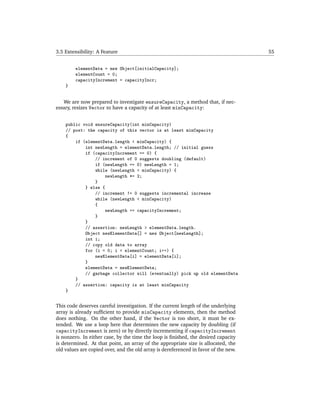 3.5 Extensibility: A Feature                                                         55


        elementData = new Object[initialCapacity];
        elementCount = 0;
        capacityIncrement = capacityIncr;
    }


   We are now prepared to investigate ensureCapacity, a method that, if nec-
essary, resizes Vector to have a capacity of at least minCapacity:


    public void ensureCapacity(int minCapacity)
    // post: the capacity of this vector is at least minCapacity
    {
        if (elementData.length < minCapacity) {
            int newLength = elementData.length; // initial guess
            if (capacityIncrement == 0) {
                // increment of 0 suggests doubling (default)
                if (newLength == 0) newLength = 1;
                while (newLength < minCapacity) {
                    newLength *= 2;
                }
            } else {
                // increment != 0 suggests incremental increase
                while (newLength < minCapacity)
                {
                    newLength += capacityIncrement;
                }
            }
            // assertion: newLength > elementData.length.
            Object newElementData[] = new Object[newLength];
            int i;
            // copy old data to array
            for (i = 0; i < elementCount; i++) {
                newElementData[i] = elementData[i];
            }
            elementData = newElementData;
            // garbage collector will (eventually) pick up old elementData
        }
        // assertion: capacity is at least minCapacity
    }


This code deserves careful investigation. If the current length of the underlying
array is already sufﬁcient to provide minCapacity elements, then the method
does nothing. On the other hand, if the Vector is too short, it must be ex-
tended. We use a loop here that determines the new capacity by doubling (if
capacityIncrement is zero) or by directly incrementing if capacityIncrement
is nonzero. In either case, by the time the loop is ﬁnished, the desired capacity
is determined. At that point, an array of the appropriate size is allocated, the
old values are copied over, and the old array is dereferenced in favor of the new.
 