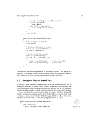 3.7 Example: Vector-Based Sets                                                                 57


                 // rewrite according to two different rules
                 if (S == s.get(pos)) {
                     result.add(L);
                 } else if (L == s.get(pos)) {
                     result.add(S); result.add(L);
                 }
             }
             return result;
        }

        public static void main(String[] args)
        {
            Vector string = new Vector();
            string.add(S);

             // determine the number of strings
             Scanner s = new Scanner(System.in);
             int count = s.nextInt();

             // write out the start string
             System.out.println(string);
             for (int i = 1; i <= count; i++)
             {
                 string = rewrite(string); // rewrite the string
                 System.out.println(string); // print it out
             }
        }
    }

L-systems are an interesting example of a grammar system. The power of a
grammar to generate complex structures—including languages and, biologi-
cally, plants—is of great interest to theoretical computer scientists.


3.7     Example: Vector-Based Sets
In Section 1.8 we discussed Java’s interface for a Set. Mathematically, it is an
unordered collection of unique values. The set abstraction is an important fea-
ture of many algorithms that appear in computer science, and so it is important
that we actually consider a simple implementation before we go much further.
    As we recall, the Set is an extension of the Structure interface. It demands
that the programmer implement not only the basic Structure methods (add,
contains, remove, etc.), but also the following methods of a Set. Here is the
interface associated with a Vector-based implementation of a Set:

    public class SetVector extends AbstractSet
    {
        public SetVector()
        // post: constructs a new, empty set                                       SetVector
 