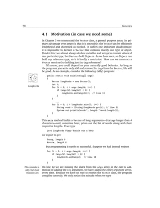 70                                                                                          Generics


                    4.1     Motivation (in case we need some)
                    In Chapter 3 we constructed the Vector class, a general purpose array. Its pri-
                    mary advantage over arrays is that it is extensible: the Vector can be efﬁciently
                    lengthened and shortened as needed. It suffers one important disadvantage:
                    it is impossible to declare a Vector that contains exactly one type of object.
                    Ponder this: we almost always declare variables and arrays to contain values of
                    one particular type, but Vectors hold Objects. As we have seen, an Object can
                    hold any reference type, so it is hardly a restriction. How can we construct a
                    Vector restricted to holding just String references?
                         Of course, you could depend on your naturally good behavior. As long as
                    the programs you write only add and remove Strings from the Vector, life will
                    be good. As an example, consider the following (silly) program:
                        public static void main(String[] args)
                        {
                            Vector longWords = new Vector();
                            int i;
     LongWords              for (i = 0; i < args.length; i++) {
                                if (args[i].length() > 4) {
                                    longWords.add(args[i]); // line 12
                                }
                            }
                               ...
                            for (i = 0; i < longWords.size(); i++) {
                                String word = (String)longWords.get(i); // line 31
                                System.out.println(word+", length "+word.length());
                            }
                        }
                    This main method builds a Vector of long arguments—Strings longer than 4
                    characters—and, sometime later, prints out the list of words along with their
                    respective lengths. If we type
                        java LongWords Fuzzy Wozzie was a bear
                    we expect to get
                        Fuzzy, length 5
                        Wozzie, length 6
                       But programming is rarely so successful. Suppose we had instead written
                        for (i = 0; i < args.length; i++) {
                            if (args[i].length() > 4) {
                                longWords.add(args); // line 12
                            }
                        }
 This mistake is    On line 12 we are missing the index from the args array in the call to add.
  silly, but most   Instead of adding the ith argument, we have added the entire argument array,
   mistakes are.    every time. Because we have no way to restrict the Vector class, the program
                    compiles correctly. We only notice the mistake when we type
 