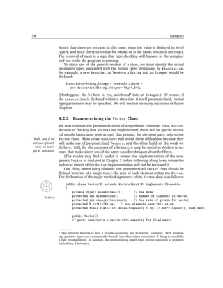 74                                                                                                          Generics


                     Notice that there are no casts in this code: since the value is declared to be of
                     type V, and since the return value for setValue is the same, no cast is necessary.
                     The removal of casts is a sign that type checking will happen in the compiler
                     and not while the program is running.
                        To make use of the generic version of a class, we must specify the actual
                     parameter types associated with the formal types demanded by Association.
                     For example, a new Association between a String and an Integer would be
                     declared:
                          Association<String,Integer> personAttribute =
                             new Assocation<String,Integer>("Age",34);

                     (Hotdoggers: the 34 here is, yes, autoboxed4 into an Integer.) Of course, if
                     the Association is declared within a class that is itself parameterized, formal
                     type parameters may be speciﬁed. We will see this on many occasions in future
                     chapters.


                     4.2.2      Parameterizing the Vector Class
                     We now consider the parameterization of a signiﬁcant container class, Vector.
                     Because of the way that Vectors are implemented, there will be special techni-
                     cal details (associated with arrays) that pertain, for the most part, only to the
Yeah, and if we      Vector class. Most other structures will avoid these difﬁculties because they
eat our spinach      will make use of parameterized Vectors, and therefore build on the work we
 now, we won’t       do here. Still, for the purposes of efﬁciency, it may be useful to declare struc-
get E. coli later.   tures that make direct use of the array-based techniques described here.
                         (The reader may ﬁnd it useful to review the implementation of the non-
                     generic Vector as declared in Chapter 3 before following along here, where the
                     technical details of the Vector implementation will not be reviewed.)
                         One thing seems fairly obvious: the parameterized Vector class should be
                     deﬁned in terms of a single type—the type of each element within the Vector.
                     The declaration of the major method signatures of the Vector class is as follows:
                          public class Vector<E> extends AbstractList<E> implements Cloneable
                          {
                              private Object elementData[];       // the data
         Vector               protected int elementCount;         // number of elements in vector
                              protected int capacityIncrement;    // the rate of growth for vector
                              protected E initialValue; // new elements have this value
                              protected final static int defaultCapacity = 10; // def't capacity, must be>0

                               public Vector()
                               // post: constructs a vector with capacity for 10 elements


                     4 Two syntactic features of Java 5 include autoboxing and its inverse, -unboxing. With autobox-

                     ing, primitive types are automatically “boxed” into their object equivalents if doing so would ﬁx
                     a type incompatibility. In addition, the corresponding object types will be converted to primitive
                     equivalents, if necessary.
 