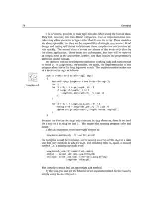 78                                                                                        Generics


                      It is, of course, possible to make type mistakes when using the Vector class.
                  They fall, however, into two distinct categories. Vector implementation mis-
                  takes may allow elements of types other than E into the array. These mistakes
                  are always possible, but they are the responsiblity of a single programmer. Good
                  design and testing will detect and elminate these compile-time and runtime er-
                  rors quickly. The second class of errors are abuses of the Vector<E> class by
                  the client application. These errors are unfortunate, but they will be reported
                  at compile-time at the appropriate location, one that focuses the programmer’s
                  attention on the mistake.
                      We can now test our new implementation on working code and then attempt
                  to break it. In LongWords3, we consider, yet again, the implementation of our
                  program that checks for long argument words. The implementation makes use
                  of a Vector<String> as follows:
                      public static void main(String[] args)
                      {
                          Vector<String> longWords = new Vector<String>();
     LongWords3           int i;
                          for (i = 0; i < args.length; i++) {
                              if (args[i].length() > 4) {
                                  longWords.add(args[i]); // line 12
                              }
                          }
                             ...
                          for (i = 0; i < longWords.size(); i++) {
                              String word = longWords.get(i); // line 31
                              System.out.println(word+", length "+word.length());
                          }
                      }

                  Because the Vector<String> only contains String elements, there is no need
                  for a cast to a String on line 31. This makes the running program safer and
                  faster.
                      If the add statement were incorrectly written as:
                      longWords.add(args);    // line 12: woops!

                  the compiler would be confused—we’re passing an array of Strings to a class
                  that has only methods to add Strings. The resulting error is, again, a missing
                  symbol (i.e. a missing method) error:
                      LongWords3.java:12: cannot find symbol
                      symbol : method add(java.lang.String[])
                      location: class java.util.Vector<java.lang.String>
                                      longWords.add(args);
                                               ^

                  The compiler cannot ﬁnd an appropriate add method.
                     By the way, you can get the behavior of an unparameterized Vector class by
                  simply using Vector<Object>.
 