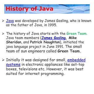 History of Java
 Java was developed by James Gosling, who is known
as the father of Java, in 1995.
 The history of Java starts with the Green Team.
Java team members (James Gosling, Mike
Sheridan, and Patrick Naughton), initiated the
java language project in June 1991. The small
team of sun engineers called Green Team.
 Initially it was designed for small, embedded
systems in electronic appliances like set-top
boxes, televisions etc. However, it was best
suited for internet programming.
 