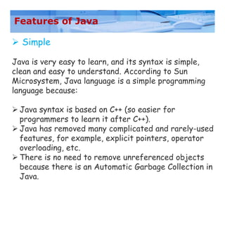 Features of Java
 Simple
Java is very easy to learn, and its syntax is simple,
clean and easy to understand. According to Sun
Microsystem, Java language is a simple programming
language because:
 Java syntax is based on C++ (so easier for
programmers to learn it after C++).
 Java has removed many complicated and rarely-used
features, for example, explicit pointers, operator
overloading, etc.
 There is no need to remove unreferenced objects
because there is an Automatic Garbage Collection in
Java.
 