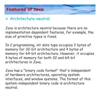 Features of Java
 Architecture-neutral
Java is architecture neutral because there are no
implementation dependent features, for example, the
size of primitive types is fixed.
In C programming, int data type occupies 2 bytes of
memory for 32-bit architecture and 4 bytes of
memory for 64-bit architecture. However, it occupies
4 bytes of memory for both 32 and 64-bit
architectures in Java.
Java has a "binary code format" that's independent
of hardware architectures, operating system
interfaces, and window systems. The format of this
system-independent binary code is architecture
neutral.
 