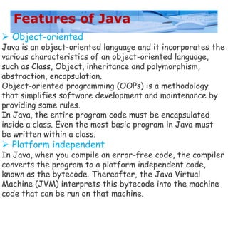 Features of Java
 Object-oriented
Java is an object-oriented language and it incorporates the
various characteristics of an object-oriented language,
such as Class, Object, inheritance and polymorphism,
abstraction, encapsulation.
Object-oriented programming (OOPs) is a methodology
that simplifies software development and maintenance by
providing some rules.
In Java, the entire program code must be encapsulated
inside a class. Even the most basic program in Java must
be written within a class.
 Platform independent
In Java, when you compile an error-free code, the compiler
converts the program to a platform independent code,
known as the bytecode. Thereafter, the Java Virtual
Machine (JVM) interprets this bytecode into the machine
code that can be run on that machine.
 