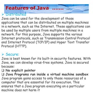 Features of Java …….
 Distributed
Java can be used for the development of those
applications that can be distributed on multiple machines
in a network, such as the Internet. These applications can
be used by multiple users from multiple machines in a
network. For this purpose, Java supports the various
Internet protocols, such as Transmission Control Protocol
and Internet Protocol (TCP/IP) and Hyper Text Transfer
Protocol (HTTP).
 Secure:
Java is best known for its built-in security features. With
Java, we can develop virus-free systems. Java is secured
because:
 No explicit pointer
 Java Programs run inside a virtual machine sandbox
Java program gains access to only those resources of a
computer that are essential for its execution. This
ensures that a Java program executing on a particular
machine does not harm it
 