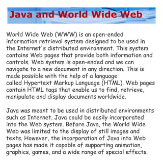 Java and World Wide Web
World Wide Web (WWW) is an open-ended
information retrieval system designed to be used in
the Internet's distributed environment. This system
contains Web pages that provide both information and
controls. Web system is open-ended and we can
navigate to a new document in any direction. This is
made possible with the help of a language
called Hypertext Markup Language (HTML). Web pages
contain HTML tags that enable us to find, retrieve,
manipulate and display documents worldwide.
Java was meant to be used in distributed environments
such as Internet. Java could be easily incorporated
into the Web system. Before Java, the World Wide
Web was limited to the display of still images and
texts. However, the incorporation of Java into Web
pages has made it capable of supporting animation,
graphics, games, and a wide range of special effects.
 