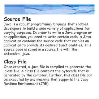 Source File
Java is a robust programming language that enables
developers to build a wide variety of applications for
varying purposes. In order to write a Java program or
an application, you need to write certain code. A Java
application contains the source code that enables an
application to provide its desired functionalities. This
source code is saved in a source file with the
extension, .java.
Class File
Once created, a .java file is compiled to generate the
.class file. A class file contains the bytecode that is
generated by the compiler. Further, this class file can
be executed by any machine that supports the Java
Runtime Environment (JRE).
 