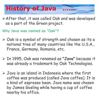 History of Java ……
After that, it was called Oak and was developed
as a part of the Green project.
Why Java was named as "Oak"?
 Oak is a symbol of strength and chosen as its a
national tree of many countries like the U.S.A.,
France, Germany, Romania, etc.
 In 1995, Oak was renamed as "Java" because it
was already a trademark by Oak Technologies.
 Java is an island in Indonesia where the first
coffee was produced (called Java coffee). It is
a kind of espresso bean. Java name was chosen
by James Gosling while having a cup of coffee
nearby his office.
 