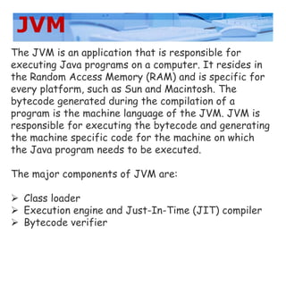 JVM
The JVM is an application that is responsible for
executing Java programs on a computer. It resides in
the Random Access Memory (RAM) and is specific for
every platform, such as Sun and Macintosh. The
bytecode generated during the compilation of a
program is the machine language of the JVM. JVM is
responsible for executing the bytecode and generating
the machine specific code for the machine on which
the Java program needs to be executed.
The major components of JVM are:
 Class loader
 Execution engine and Just-In-Time (JIT) compiler
 Bytecode verifier
 
