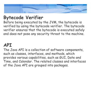 Bytecode Verifier
Before being executed by the JVM, the bytecode is
verified by using the bytecode verifier. The bytecode
verifier ensures that the bytecode is executed safely
and does not pose any security threat to the machine.
API
The Java API is a collection of software components,
such as classes, interfaces, and methods, which
provides various capabilities, such as GUI, Date and
Time, and Calendar. The related classes and interfaces
of the Java API are grouped into packages.
 