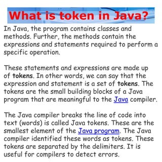 What is token in Java?
In Java, the program contains classes and
methods. Further, the methods contain the
expressions and statements required to perform a
specific operation.
These statements and expressions are made up
of tokens. In other words, we can say that the
expression and statement is a set of tokens. The
tokens are the small building blocks of a Java
program that are meaningful to the Java compiler.
The Java compiler breaks the line of code into
text (words) is called Java tokens. These are the
smallest element of the Java program. The Java
compiler identified these words as tokens. These
tokens are separated by the delimiters. It is
useful for compilers to detect errors.
 