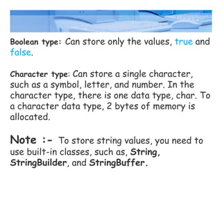 Boolean type: Can store only the values, true and
false.
Character type: Can store a single character,
such as a symbol, letter, and number. In the
character type, there is one data type, char. To
a character data type, 2 bytes of memory is
allocated.
Note :- To store string values, you need to
use built-in classes, such as, String,
StringBuilder, and StringBuffer.
 