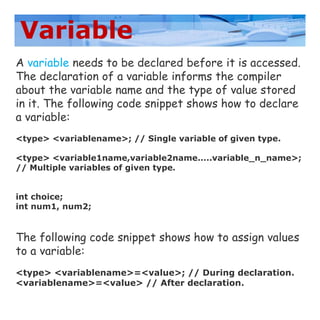 Variable
A variable needs to be declared before it is accessed.
The declaration of a variable informs the compiler
about the variable name and the type of value stored
in it. The following code snippet shows how to declare
a variable:
<type> <variablename>; // Single variable of given type.
<type> <variable1name,variable2name.....variable_n_name>;
// Multiple variables of given type.
int choice;
int num1, num2;
The following code snippet shows how to assign values
to a variable:
<type> <variablename>=<value>; // During declaration.
<variablename>=<value> // After declaration.
 