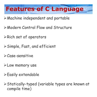 Features of C Language
Machine independent and portable
Modern Control Flow and Structure
Rich set of operators
Simple, Fast, and efficient
Case-sensitive
Low memory use
Easily extendable
Statically-typed (variable types are known at
compile time)
 