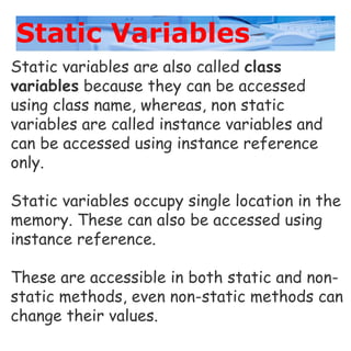 Static Variables
Static variables are also called class
variables because they can be accessed
using class name, whereas, non static
variables are called instance variables and
can be accessed using instance reference
only.
Static variables occupy single location in the
memory. These can also be accessed using
instance reference.
These are accessible in both static and non-
static methods, even non-static methods can
change their values.
 