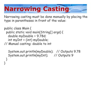 Narrowing Casting
Narrowing casting must be done manually by placing the
type in parentheses in front of the value:
public class Main {
public static void main(String[] args) {
double myDouble = 9.78d;
int myInt = (int) myDouble;
// Manual casting: double to int
System.out.println(myDouble); // Outputs 9.78
System.out.println(myInt); // Outputs 9
}
}
 