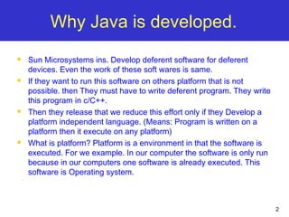 2
Why Java is developed.
 Sun Microsystems ins. Develop deferent software for deferent
devices. Even the work of these soft wares is same.
 If they want to run this software on others platform that is not
possible. then They must have to write deferent program. They write
this program in c/C++.
 Then they release that we reduce this effort only if they Develop a
platform independent language. (Means: Program is written on a
platform then it execute on any platform)
 What is platform? Platform is a environment in that the software is
executed. For we example. In our computer the software is only run
because in our computers one software is already executed. This
software is Operating system.
 