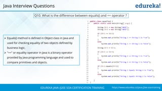 https://www.edureka.co/java-j2ee-soa-trainingEDUREKA JAVA /J2EE SOA CERTIFICATION TRAINING
Java Interview Questions
Q10. What is the difference between equals() and == operator ?
➢ Equals() method is defined in Object class in Java and
used for checking equality of two objects defined by
business logic.
➢ "==" or equality operator in Java is a binary operator
provided by Java programming language and used to
compare primitives and objects.
 