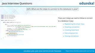 https://www.edureka.co/java-j2ee-soa-trainingEDUREKA JAVA /J2EE SOA CERTIFICATION TRAINING
Q29. What are the steps to connect to the database in java?
There are 5 steps we need to follow to connect
to a database in Java
➢ Registering the driver class
➢ Creating connection
➢ Creating statement
➢ Executing queries
➢ Closing connection
Java Interview Questions
 