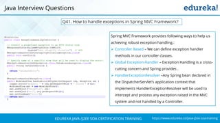 https://www.edureka.co/java-j2ee-soa-trainingEDUREKA JAVA /J2EE SOA CERTIFICATION TRAINING
Q41. How to handle exceptions in Spring MVC Framework?
Java Interview Questions
Spring MVC Framework provides following ways to help us
achieving robust exception handling.:
➢ Controller Based – We can define exception handler
methods in our controller classes.
➢ Global Exception Handler – Exception Handling is a cross-
cutting concern and Spring provides .
➢ HandlerExceptionResolver –Any Spring bean declared in
the DispatcherServlet’s application context that
implements HandlerExceptionResolver will be used to
intercept and process any exception raised in the MVC
system and not handled by a Controller.
 