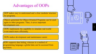 7
Advantages of OOPs
OOP makes easy to understand and a clear modular structure
for programs.
Objects generated for Object-Oriented Programs can be used
again in other programs. Thus, it saves important
development cost.
OOPs implements the capability to simulate real-world
event much more efficiently.
OOPs makes development and maintenance easier.
OOPs supports data hiding, whereas in a method of
programming language a global data can be accessed from
anywhere.
 