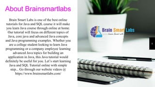 8
About Brainsmartlabs
Brain Smart Labs is one of the best online
tutorials for Java and SQL course it will make
you learn Java course through online at home.
Our tutorial will focus on different topics of
Java, core java and advanced Java concepts
and Java programming examples. Whether you
are a college student looking to learn Java
programming or a company employee learning
advanced Java topics for building an
application in Java, this Java tutorial would
definitely be useful for you. Let’s start learning
Java and SQL Tutorial online with simple
step... Go through our website videos @
https://www.brainsmartlabs.com/
 