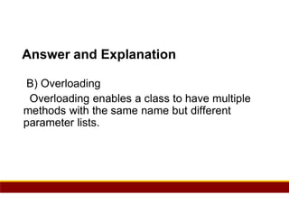17
Answer and Explanation
B) Overloading
Overloading enables a class to have multiple
methods with the same name but different
parameter lists.
 